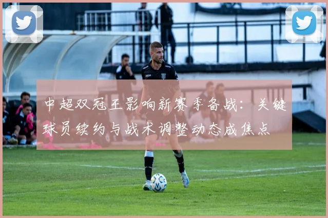 中超双冠王影响新赛季备战：关键球员续约与战术调整动态成焦点