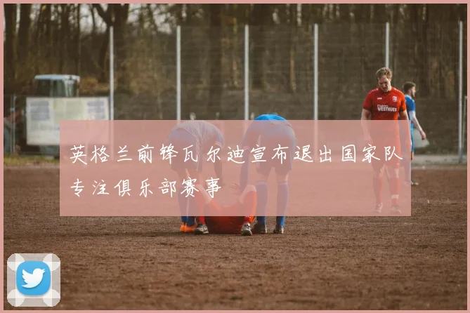 英格兰前锋瓦尔迪宣布退出国家队专注俱乐部赛事