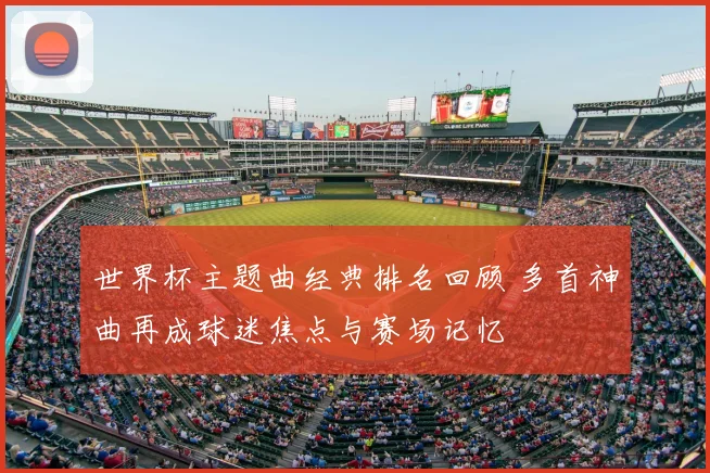 世界杯主题曲经典排名回顾 多首神曲再成球迷焦点与赛场记忆