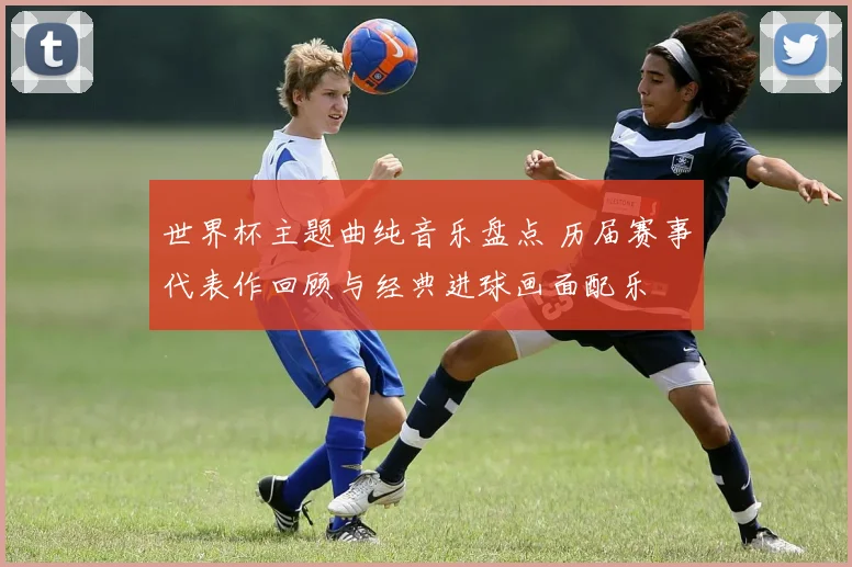 世界杯主题曲纯音乐盘点 历届赛事代表作回顾与经典进球画面配乐