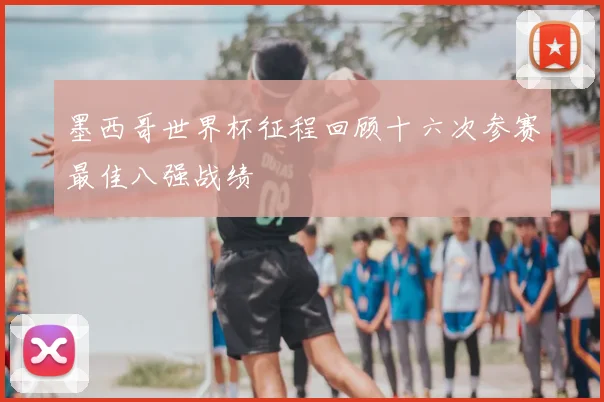 墨西哥世界杯征程回顾十六次参赛最佳八强战绩