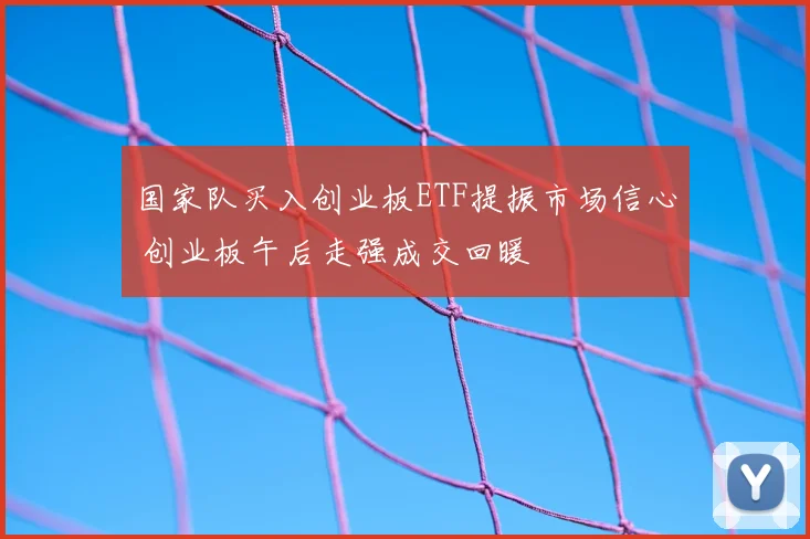 国家队买入创业板ETF提振市场信心 创业板午后走强成交回暖