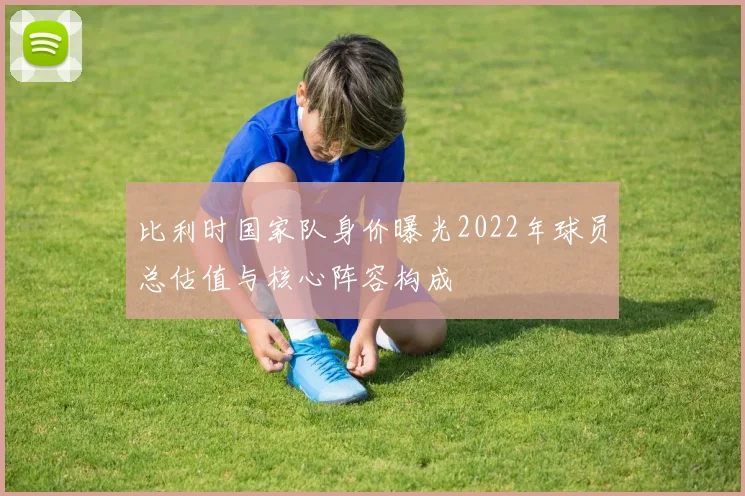 比利时国家队身价曝光2022年球员总估值与核心阵容构成
