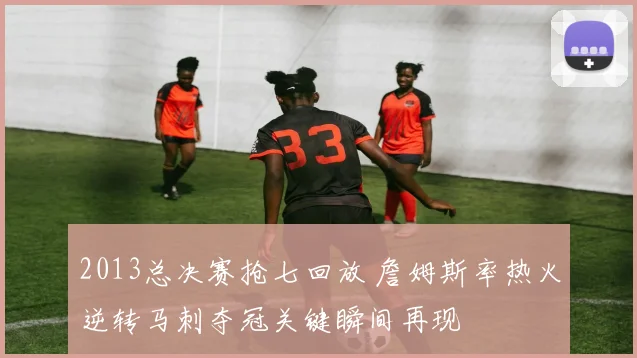 2013总决赛抢七回放 詹姆斯率热火逆转马刺夺冠关键瞬间再现