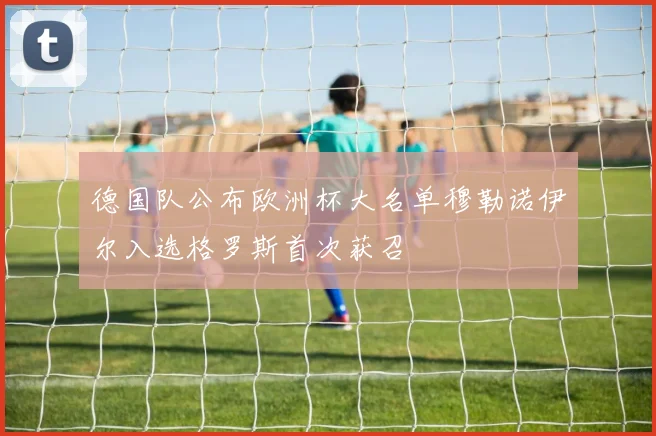 德国队公布欧洲杯大名单穆勒诺伊尔入选格罗斯首次获召