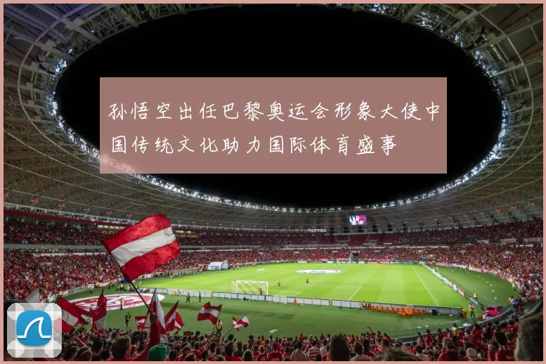 孙悟空出任巴黎奥运会形象大使中国传统文化助力国际体育盛事