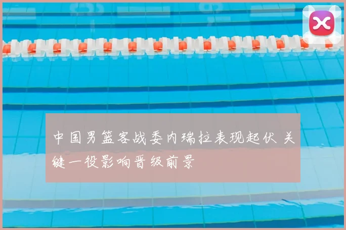 中国男篮客战委内瑞拉表现起伏 关键一役影响晋级前景