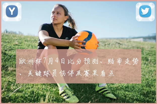 欧洲杯7月4日比分预测、赔率走势、关键球员伤停及赛果看点