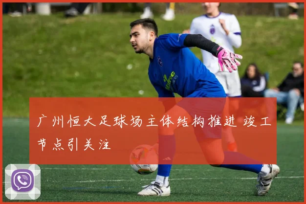 广州恒大足球场主体结构推进 竣工节点引关注