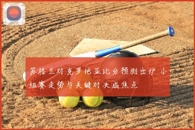 苏格兰对克罗地亚比分预测出炉 小组赛走势与关键对决成焦点