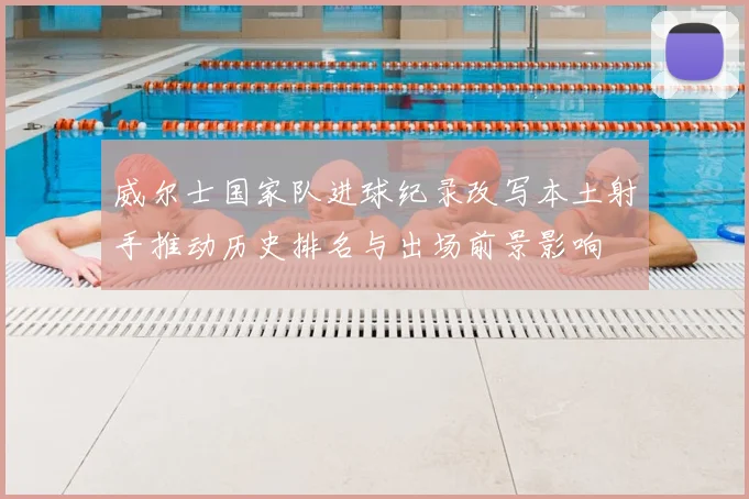 威尔士国家队进球纪录改写本土射手推动历史排名与出场前景影响