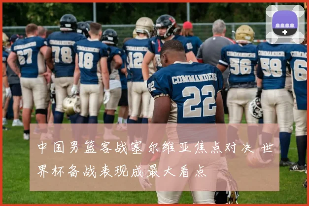 中国男篮客战塞尔维亚焦点对决 世界杯备战表现成最大看点