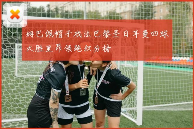 姆巴佩帽子戏法巴黎圣日耳曼四球大胜里昂领跑积分榜