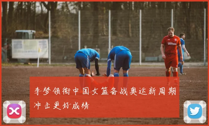 李梦领衔中国女篮备战奥运新周期冲击更好成绩