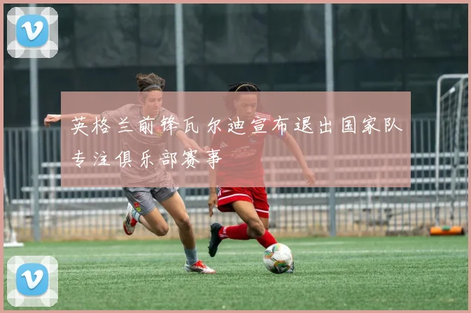 英格兰前锋瓦尔迪宣布退出国家队专注俱乐部赛事