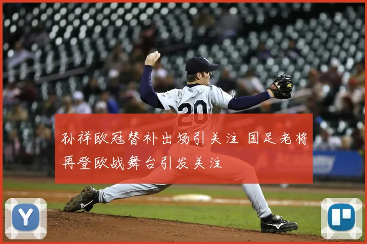 孙祥欧冠替补出场引关注 国足老将再登欧战舞台引发关注