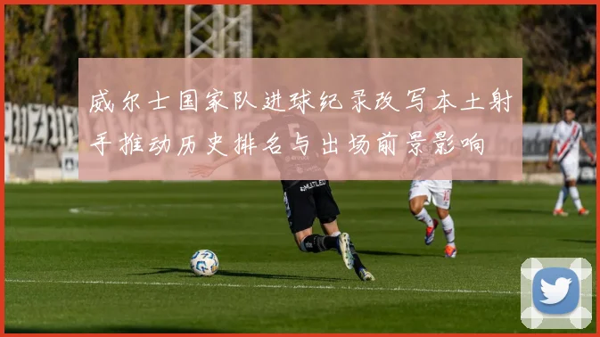 威尔士国家队进球纪录改写本土射手推动历史排名与出场前景影响