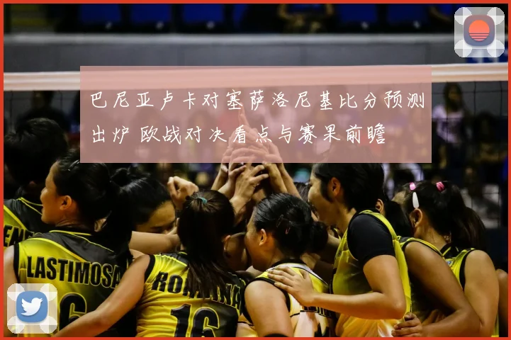 巴尼亚卢卡对塞萨洛尼基比分预测出炉 欧战对决看点与赛果前瞻