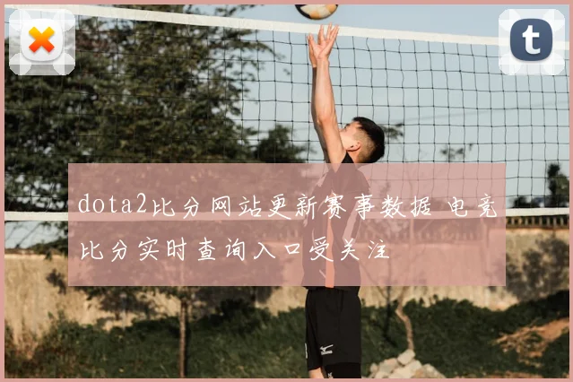 dota2比分网站更新赛事数据 电竞比分实时查询入口受关注