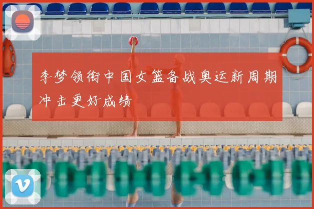 李梦领衔中国女篮备战奥运新周期冲击更好成绩