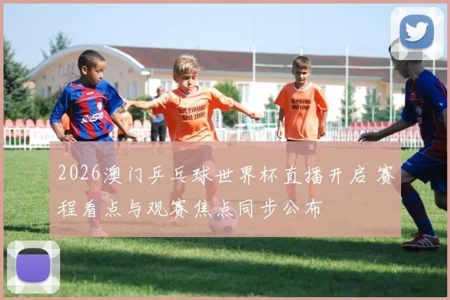 2026澳门乒乓球世界杯直播开启 赛程看点与观赛焦点同步公布