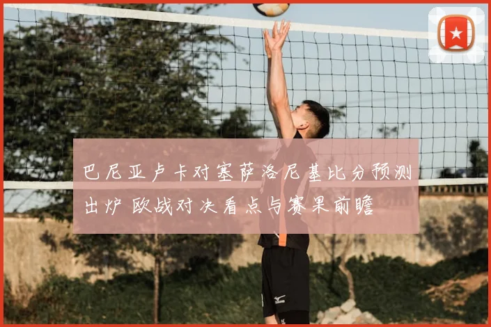 巴尼亚卢卡对塞萨洛尼基比分预测出炉 欧战对决看点与赛果前瞻