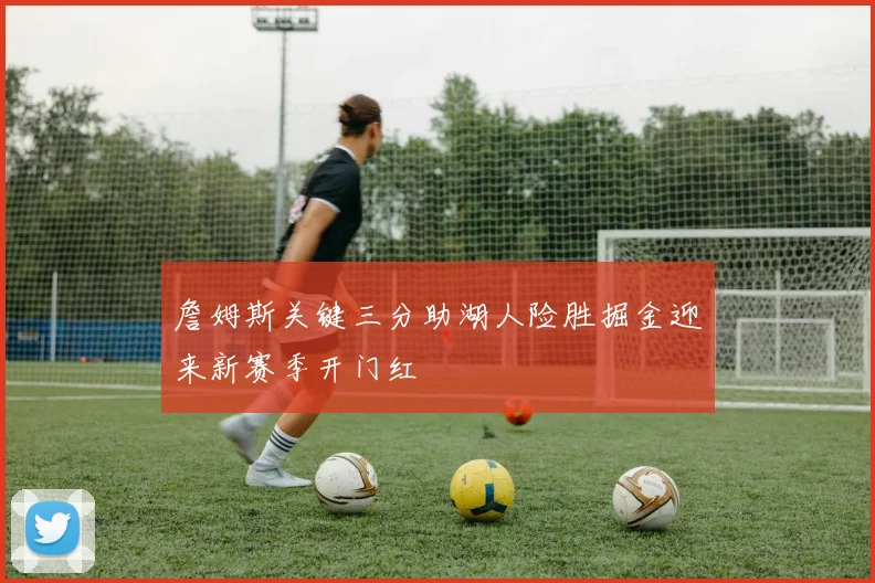 詹姆斯关键三分助湖人险胜掘金迎来新赛季开门红