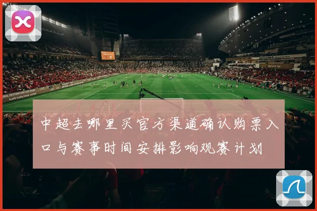 中超去哪里买官方渠道确认购票入口与赛事时间安排影响观赛计划