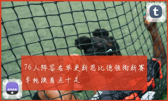 76人阵容名单更新恩比德领衔新赛季轮换看点十足