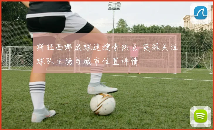 斯旺西哪成球迷搜索热点 英冠关注球队主场与城市位置详情