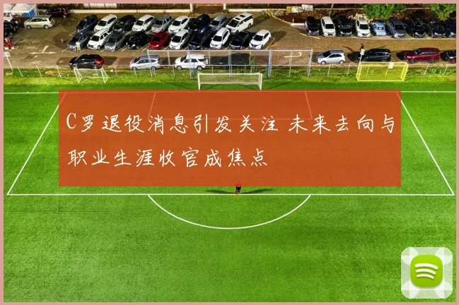 C罗退役消息引发关注 未来去向与职业生涯收官成焦点