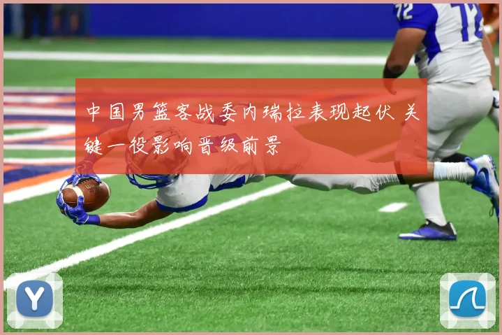 中国男篮客战委内瑞拉表现起伏 关键一役影响晋级前景