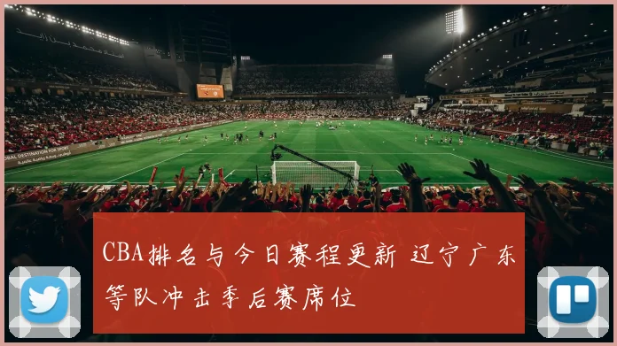 CBA排名与今日赛程更新 辽宁广东等队冲击季后赛席位