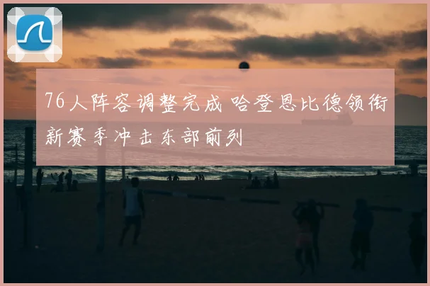 76人阵容调整完成 哈登恩比德领衔新赛季冲击东部前列