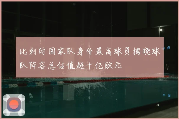 比利时国家队身价最高球员揭晓球队阵容总估值超十亿欧元