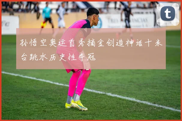 孙悟空奥运首秀摘金创造神话十米台跳水历史性夺冠