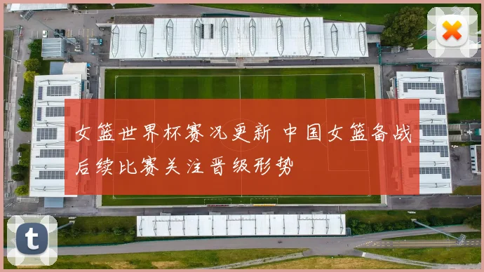 女篮世界杯赛况更新 中国女篮备战后续比赛关注晋级形势