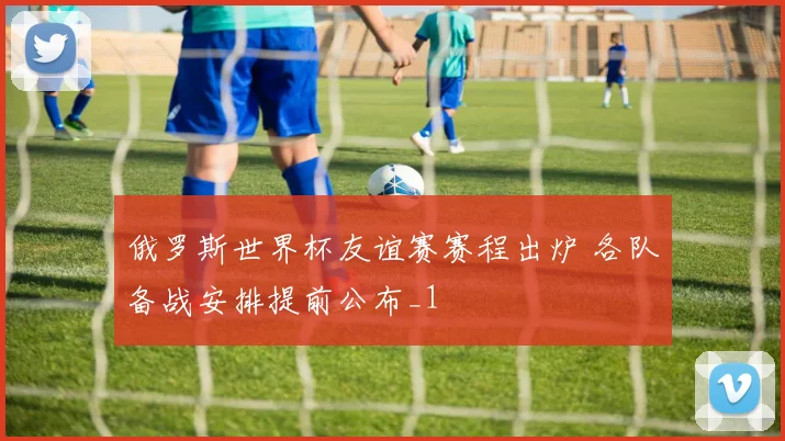 俄罗斯世界杯友谊赛赛程出炉 各队备战安排提前公布_1