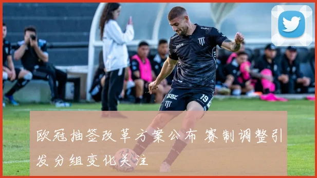欧冠抽签改革方案公布 赛制调整引发分组变化关注