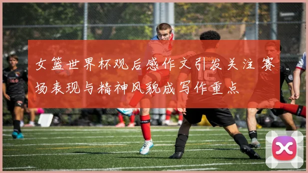女篮世界杯观后感作文引发关注 赛场表现与精神风貌成写作重点